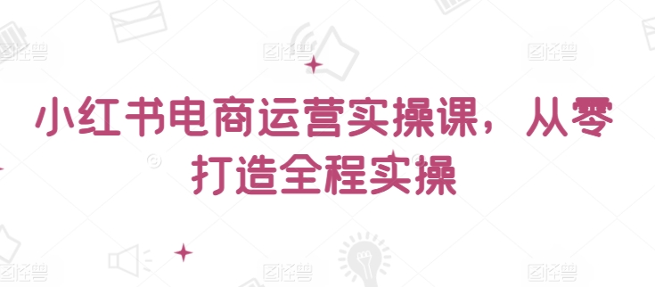 小红书电商运营实操课，​从零打造全程实操-生财有术官方网站