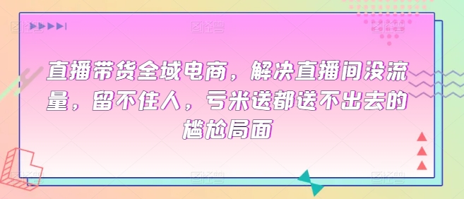 直播带货全域电商，解决直播间没流量，留不住人，亏米送都送不出去的尴尬局面-生财有术官方网站