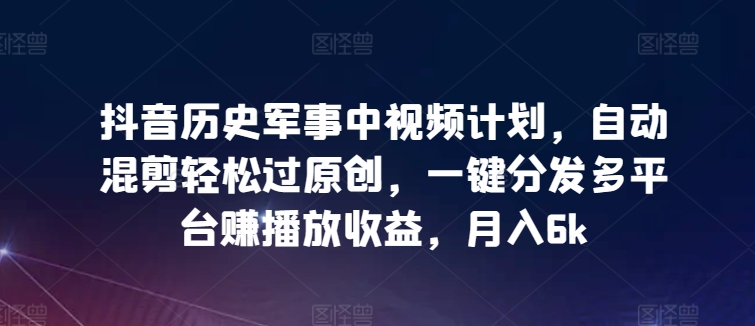 抖音历史军事中视频计划，自动混剪轻松过原创，一键分发多平台赚播放收益，月入6k-生财有术官方网站