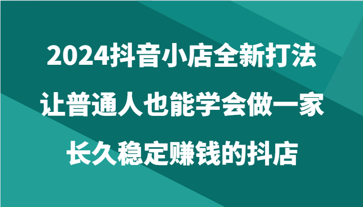 2024抖音小店全新打法，让普通人也能学会做一家长久稳定赚钱的抖店（24节）-生财有术官方网站