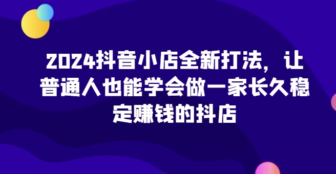 2024抖音小店全新打法，让普通人也能学会做一家长久稳定赚钱的抖店-生财有术官方网站