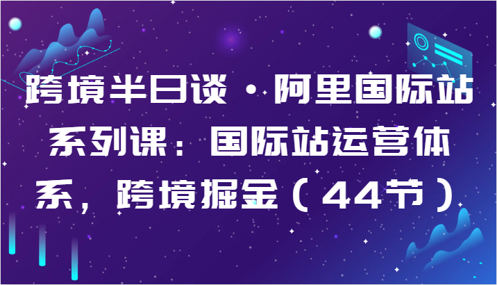 跨境半日谈·阿里国际站系列课：国际站运营体系，跨境掘金（44节）-生财有术官方网站