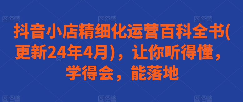 抖音小店精细化运营百科全书(更新24年4月)，让你听得懂，学得会，能落地-生财有术官方网站