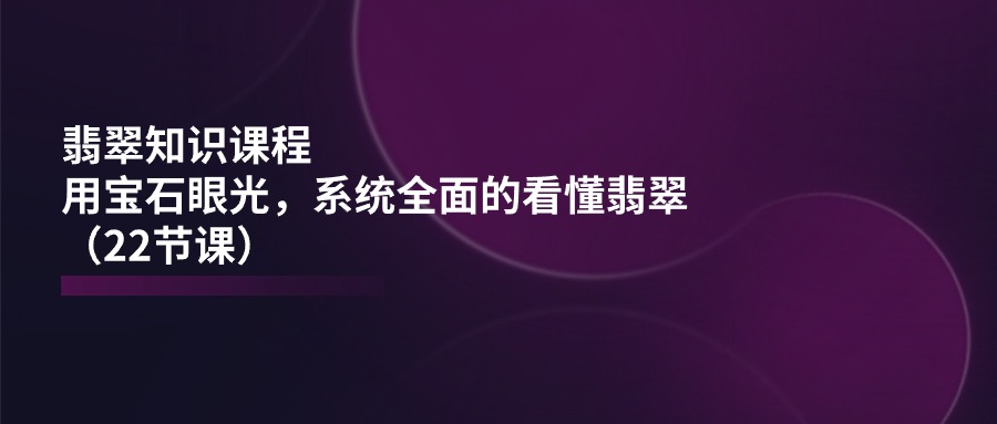 翡翠知识课程，用宝石眼光，系统全面的看懂翡翠（22节课）-生财有术官方网站