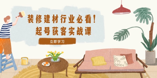 装修-建材行业必看！起号获客实战课：精准定位+爆款视频+高效运营-生财有术官方网站