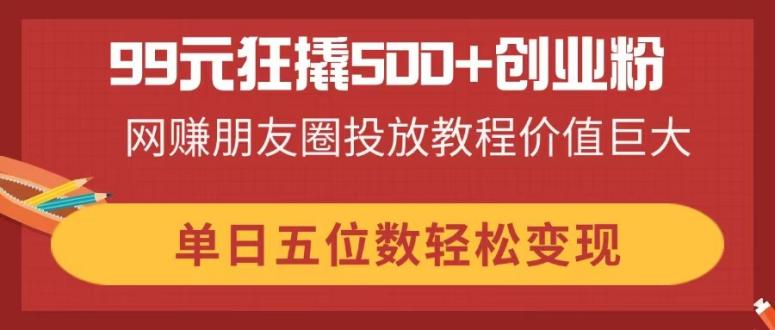 99元狂撬500+创业粉，网赚朋友圈投放教程价值巨大，单日五位数轻松变现-生财有术官方网站